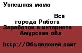  Успешная мама                                                                 - Все города Работа » Заработок в интернете   . Амурская обл.